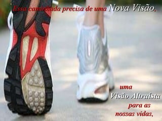 Essa caminhada precisa de uma  Nova Visão ,  uma  Visão Altruísta   para as nossas vidas,   