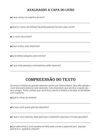 ANALISANDO A CAPA DO LIVRO
■O que vemos na capinha do livro?
_________________________________________________________________________________
■Qual é o nome da história? Quantas palavras formam esse nome?
__________________________________________________________________________________
■E o nome da autora?
__________________________________________________________________________________
■Quem ilustrou essa historinha?
__________________________________________________________________________________
■Qual editora preparou este livrinho?
__________________________________________________________________________________
■O que estas pessoas e animaizinhos estão fazendo?
__________________________________________________________________________________
COMPREENSÃO DO TEXTO
Ouvimos a história do grande rabanete escrita por Tatiana Belink. Que dificuldade o
vovô teve para arrancar este rabanete, mas ainda bem que ele teve a ajuda dos
seus amigos. Tenho certeza que você ficou atento a história e irá fazer as atividades
com capricho.
■Qual é o título da história?
__________________________________________________________________________________
■Por que vovô queria plantar rabanete?
__________________________________________________________________________________
■O que o vovô precisou fazer para que o rabanete crescesse e ficasse grandão?
__________________________________________________________________________________
■Que alternativa o vovô poderia ter feito para comer o rabanete sem precisar
planta-lo e esperá-lo crescer?
 