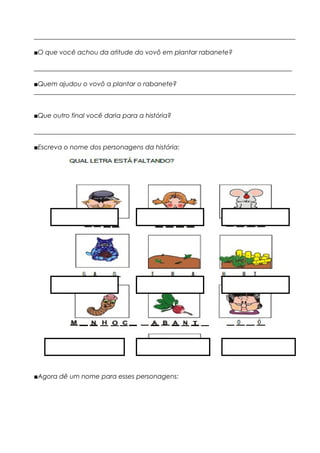 _________________________________________________________________________________
■O que você achou da atitude do vovô em plantar rabanete?
________________________________________________________________________________
■Quem ajudou o vovô a plantar o rabanete?
_________________________________________________________________________________
■Que outro final você daria para a história?
_________________________________________________________________________________
■Escreva o nome dos personagens da história:
■Agora dê um nome para esses personagens:
 