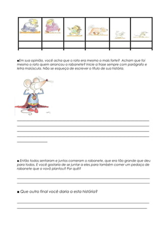 ■Em sua opinião, você acha que o rato era mesmo o mais forte? Acham que foi
mesmo o rato quem arrancou o rabanete? Inicie a frase sempre com parágrafo e
letra maiúscula. Não se esqueça de escrever o título de sua história.
_____________________________________________________________
_____________________________________________________________
_____________________________________________________________
_____________________________________________________________
______________
■ Então todos sentaram e juntos comeram o rabanete, que era tão grande que deu
para todos. E você gostaria de se juntar a eles para também comer um pedaço de
rabanete que o vovô plantou? Por quê?
______________________________________________________________________
______________________________________________________________________
■ Que outro final você daria a esta história?
_____________________________________________________________
____________________________________________________________
 