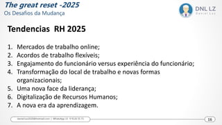 Tendencias RH 2025
1. Mercados de trabalho online;
2. Acordos de trabalho flexíveis;
3. Engajamento do funcionário versus experiência do funcionário;
4. Transformação do local de trabalho e novas formas
organizacionais;
5. Uma nova face da liderança;
6. Digitalização de Recursos Humanos;
7. A nova era da aprendizagem.
16
daniel.luz2020@hotmail.com | WhatsApp 15 9 9126 55 71 16
The great reset -2025
Os Desafios da Mudança
 