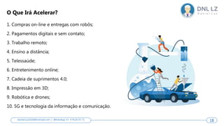 1. Compras on-line e entregas com robôs;
2. Pagamentos digitais e sem contato;
3. Trabalho remoto;
4. Ensino a distância;
5. Telessaúde;
6. Entretenimento online;
7. Cadeia de suprimentos 4.0;
8. Impressão em 3D;
9. Robótica e drones;
10. 5G e tecnologia da informação e comunicação.
O Que Irá Acelerar?
18
daniel.luz2020@hotmail.com | WhatsApp 15 9 9126 55 71 18
 