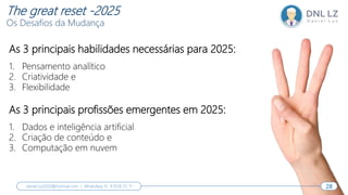 As 3 principais habilidades necessárias para 2025:
1. Pensamento analítico
2. Criatividade e
3. Flexibilidade
As 3 principais profissões emergentes em 2025:
1. Dados e inteligência artificial
2. Criação de conteúdo e
3. Computação em nuvem
28
daniel.luz2020@hotmail.com | WhatsApp 15 9 9126 55 71 28
The great reset -2025
Os Desafios da Mudança
 