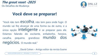 3
Você deve se preparar!
“Você não tem escolha, não tem para onde fugir. O
mundo vai lhe alcançar de uma forma ou de outra, e a
única opção inteligente é se preparar para ele.
Estamos falando do excitante, enfadonho, heroico,
canalha, pequeno, grandioso mundo dos
negócios. O mundo real.”
_ David Cohen – Antigo editor da revista Exame
3
daniel.luz2020@hotmail.com | WhatsApp 15 9 9126 55 71 3
The great reset -2025
Os Desafios da Mudança
 