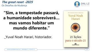 7
7
daniel.luz2020@hotmail.com | WhatsApp 15 9 9126 55 71 7
The great reset -2025
Os Desafios da Mudança
“Sim, a tempestade passará,
a humanidade sobreviverá…
mas vamos habitar um
mundo diferente.”
_Yuval Noah Harari, historiador.
 