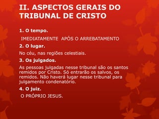 II. ASPECTOS GERAIS DO
TRIBUNAL DE CRISTO
1. O tempo.
IMEDIATAMENTE APÓS O ARREBATAMENTO
2. O lugar.
No céu, nas regiões celestiais.
3. Os julgados.
As pessoas julgadas nesse tribunal são os santos
remidos por Cristo. Só entrarão os salvos, os
remidos. Não haverá lugar nesse tribunal para
julgamento condenatório.
4. O juiz.
O PRÓPRIO JESUS.
 