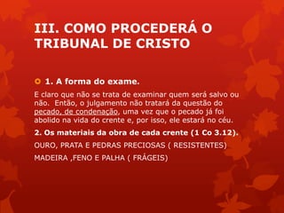 III. COMO PROCEDERÁ O
TRIBUNAL DE CRISTO
 1. A forma do exame.
E claro que não se trata de examinar quem será salvo ou
não. Então, o julgamento não tratará da questão do
pecado, de condenação, uma vez que o pecado já foi
abolido na vida do crente e, por isso, ele estará no céu.
2. Os materiais da obra de cada crente (1 Co 3.12).
OURO, PRATA E PEDRAS PRECIOSAS ( RESISTENTES)
MADEIRA ,FENO E PALHA ( FRÁGEIS)
 