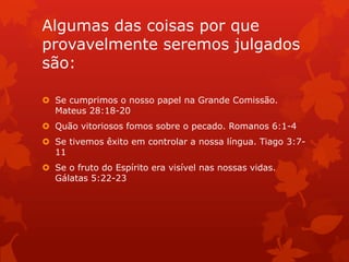 Algumas das coisas por que
provavelmente seremos julgados
são:
 Se cumprimos o nosso papel na Grande Comissão.
Mateus 28:18-20
 Quão vitoriosos fomos sobre o pecado. Romanos 6:1-4
 Se tivemos êxito em controlar a nossa língua. Tiago 3:7-
11
 Se o fruto do Espírito era visível nas nossas vidas.
Gálatas 5:22-23
 