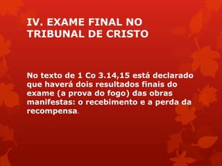 IV. EXAME FINAL NO
TRIBUNAL DE CRISTO
No texto de 1 Co 3.14,15 está declarado
que haverá dois resultados finais do
exame (a prova do fogo) das obras
manifestas: o recebimento e a perda da
recompensa.
 