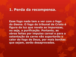 1. Perda da recompensa.
Esse fogo nada tem a ver com o fogo
do Geena. O fogo do tribunal de Cristo é
figura da luz que revela as impurezas,
ou seja, a purificação. Portanto, as
obras feitas por impulso carnal e para a
ostentação da carne não suportarão o
calor do fogo de Deus, por mais bonitas
que sejam, serão desaprovadas.
 
