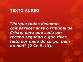 TEXTO AUREO
―Porque todos devemos
comparecer ante o tribunal de
Cristo, para que cada um
receba segundo o que tiver
feito por meio do corpo, bem
ou mal‖ (2 Co 5.10).
 