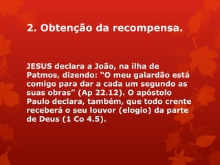 2. Obtenção da recompensa.
JESUS declara a João, na ilha de
Patmos, dizendo: ―O meu galardão está
comigo para dar a cada um segundo as
suas obras‖ (Ap 22.12). O apóstolo
Paulo declara, também, que todo crente
receberá o seu louvor (elogio) da parte
de Deus (1 Co 4.5).
 