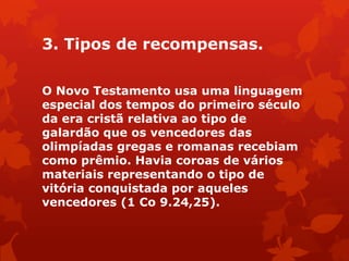 3. Tipos de recompensas.
O Novo Testamento usa uma linguagem
especial dos tempos do primeiro século
da era cristã relativa ao tipo de
galardão que os vencedores das
olimpíadas gregas e romanas recebiam
como prêmio. Havia coroas de vários
materiais representando o tipo de
vitória conquistada por aqueles
vencedores (1 Co 9.24,25).
 