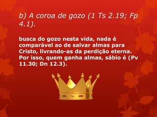 b) A coroa de gozo (1 Ts 2.19; Fp
4.1).
busca do gozo nesta vida, nada é
comparável ao de salvar almas para
Cristo, livrando-as da perdição eterna.
Por isso, quem ganha almas, sábio é (Pv
11.30; Dn 12.3).
 