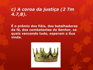 c) A coroa da justiça (2 Tm
4.7,8).
É o prêmio dos fiéis, dos batalhadores
da fé, dos combatentes do Senhor, os
quais vencendo tudo, esperam a Sua
vinda.
 