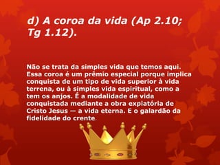 d) A coroa da vida (Ap 2.10;
Tg 1.12).
Não se trata da simples vida que temos aqui.
Essa coroa é um prêmio especial porque implica
conquista de um tipo de vida superior à vida
terrena, ou à simples vida espiritual, como a
tem os anjos. É a modalidade de vida
conquistada mediante a obra expiatória de
Cristo Jesus — a vida eterna. E o galardão da
fidelidade do crente.
 
