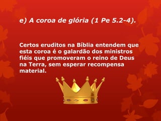 e) A coroa de glória (1 Pe 5.2-4).
Certos eruditos na Bíblia entendem que
esta coroa é o galardão dos ministros
fiéis que promoveram o reino de Deus
na Terra, sem esperar recompensa
material.
 