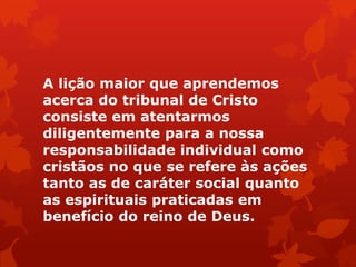 A lição maior que aprendemos
acerca do tribunal de Cristo
consiste em atentarmos
diligentemente para a nossa
responsabilidade individual como
cristãos no que se refere às ações
tanto as de caráter social quanto
as espirituais praticadas em
benefício do reino de Deus.
 