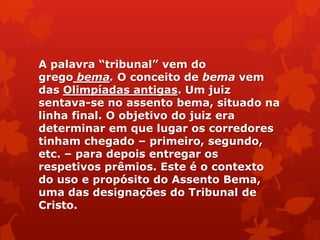 A palavra ―tribunal‖ vem do
grego bema. O conceito de bema vem
das Olimpíadas antigas. Um juiz
sentava-se no assento bema, situado na
linha final. O objetivo do juiz era
determinar em que lugar os corredores
tinham chegado – primeiro, segundo,
etc. – para depois entregar os
respetivos prêmios. Este é o contexto
do uso e propósito do Assento Bema,
uma das designações do Tribunal de
Cristo.
 