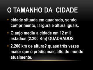 O TAMANHO DA CIDADE
• cidade situada em quadrado, sendo
comprimento, largura e altura iguais.
• O anjo mediu a cidade em 12 mil
estadios (2.200 Km) QUADRADOS
• 2.200 km de altura? quase três vezes
maior que o prédio mais alto do mundo
atualmente.
 