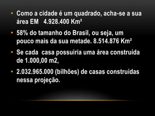 • Como a cidade é um quadrado, acha-se a sua
área EM 4.928.400 Km²
• 58% do tamanho do Brasil, ou seja, um
pouco mais da sua metade. 8.514.876 Km²
• Se cada casa possuiria uma área construída
de 1.000,00 m2,
• 2.032.965.000 (bilhões) de casas construídas
nessa projeção.
 