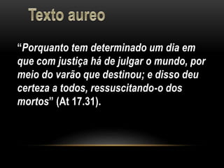 “Porquanto tem determinado um dia em
que com justiça há de julgar o mundo, por
meio do varão que destinou; e disso deu
certeza a todos, ressuscitando-o dos
mortos” (At 17.31).
 