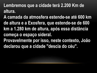 Lembremos que a cidade terá 2.200 Km de
altura.
A camada da atmosfera estende-se até 600 km
de altura e a Exosfera, que estende-se de 600
km a 1.280 km de altura, após essa distância
começa o espaço sideral.
Provavelmente por isso, neste contexto, João
declarou que a cidade "descia do céu".
 