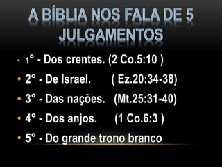 • 1° - Dos crentes. (2 Co.5:10 )
• 2° - De Israel. ( Ez.20:34-38)
• 3° - Das nações. (Mt.25:31-40)
• 4° - Dos anjos. (1 Co.6:3 )
• 5° - Do grande trono branco
 