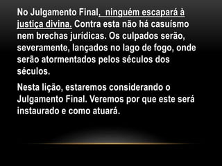 No Julgamento Final, ninguém escapará à
justiça divina. Contra esta não há casuísmo
nem brechas jurídicas. Os culpados serão,
severamente, lançados no lago de fogo, onde
serão atormentados pelos séculos dos
séculos.
Nesta lição, estaremos considerando o
Julgamento Final. Veremos por que este será
instaurado e como atuará.
 