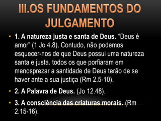 • 1. A natureza justa e santa de Deus. “Deus é
amor” (1 Jo 4.8). Contudo, não podemos
esquecer-nos de que Deus possui uma natureza
santa e justa. todos os que porfiaram em
menosprezar a santidade de Deus terão de se
haver ante a sua justiça (Rm 2.5-10).
• 2. A Palavra de Deus. (Jo 12.48).
• 3. A consciência das criaturas morais. (Rm
2.15-16).
 