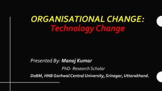 ORGANISATIONAL CHANGE:
Technology Change
Presented By: Manoj Kumar
PhD- Research Scholar
DoBM, HNB Garhwal Central University, Srinagar, Uttarakhand.
 