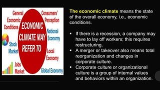 The economic climate means the state
of the overall economy, i.e., economic
conditions.
 If there is a recession, a company may
have to lay off workers; this requires
restructuring.
 A merger or takeover also means total
reorganization and changes in
corporate culture.
 Corporate culture or organizational
culture is a group of internal values
and behaviors within an organization.
 