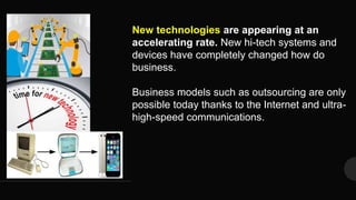 New technologies are appearing at an
accelerating rate. New hi-tech systems and
devices have completely changed how do
business.
Business models such as outsourcing are only
possible today thanks to the Internet and ultra-
high-speed communications.
 
