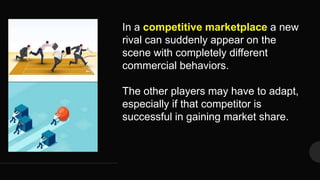 In a competitive marketplace a new
rival can suddenly appear on the
scene with completely different
commercial behaviors.
The other players may have to adapt,
especially if that competitor is
successful in gaining market share.
 