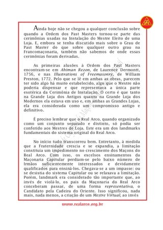 Ainda hoje não se chegou a qualquer conclusão sobre
quando a Ordem dos Past Masters tornou-se parte das
cerimônias usadas na Instalação do Mestre Eleito de uma
Loja. E, embora se tenha discutido mais sobre o Grau de
Past Master do que sobre qualquer outro grau na
Francomaçonaria, também não sabemos de onde essas
cerimônias foram derivadas.




                                             asil
      As primeiras alusões à Ordem dos Past Masters
encontram-se em Ahiman Rezon, de Laurence Dermontt,




                                          o Br
1756, e nas Illustrations of Freemasonry, de William




                                       rco d
Preston, 1772. Pelo que se lê em ambas as obras, parecem
ter sido algo há muito estabelecido, algo que o Mestre não



                                   eal A
poderia dispensar e que representava a única parte
esotérica da Cerimônia de Instalação. O certo é que tanto
                                do R
na Grande Loja dos Antigos quanto na Grande Loja dos
Modernos ela estava em uso e, em ambas as Grandes Lojas,
                              ons
ela era considerada como um compromisso antigo e
definitivo.
                           Maç


     É preciso lembrar que o Real Arco, quando organizado
                       lo de



como um conjunto separado e distinto, só podia ser
                     pítu




conferido aos Mestres de Loja. Este era um dos landmarks
fundamentais do sistema original do Real Arco.
                  e Ca




     No início tudo transcorreu bem. Entretanto, à medida
               rand




que a Fraternidade crescia e se expandia, a limitação
constituía um impedimento no crescimento dos Maçons do
           mo G




Real Arco. Com isso, os excelsos ensinamentos da
Maçonaria Capitular perdiam-se pelo baixo número de
           re




Irmãos suficientemente interessados e devidamente
       Sup




qualificados para ensiná-los. Chegava-se a um impasse: ou
se desistia do sistema Capitular ou se relaxava a limitação.
Porém, landmark era considerado tão importante que, ao
invés de violá-lo, os pais da Maçonaria do Real Arco
conceberam passar, de uma forma representativa, o
Candidato pela Cadeira do Oriente. Isso significou, nada
mais, nada menos, a criação de um Mestre Virtual, ao invés

                   www.realarco.org.br
 