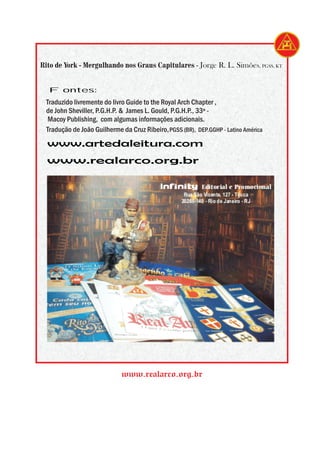Rito de York - Mergulhando nos Graus Capitulares - Jorge R. L. Simões, PGSS, KT


  Fontes:
 Traduzido livremente do livro Guide to the Royal Arch Chapter ,
 de John Sheviller, P.G.H.P. & James L. Gould, P.G.H.P., 33º -
  Macoy Publishing, com algumas informações adicionais.
 Tradução de João Guilherme da Cruz Ribeiro, PGSS (BR), DEP.GGHP - Latino América
  www.artedaleitura.com
  www.realarco.org.br

                                           Infinity        Editorial e Promocional
                                                    Rua São Vicente, 127 - Tijuca
                                                   20260-140 - Rio de Janeiro - RJ




                            www.realarco.org.br
 
