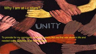 Why I am at i.c.stars?
To provide for my community and bring others like me that was stuck in life and
needed some gudiance to ah loving career.
 