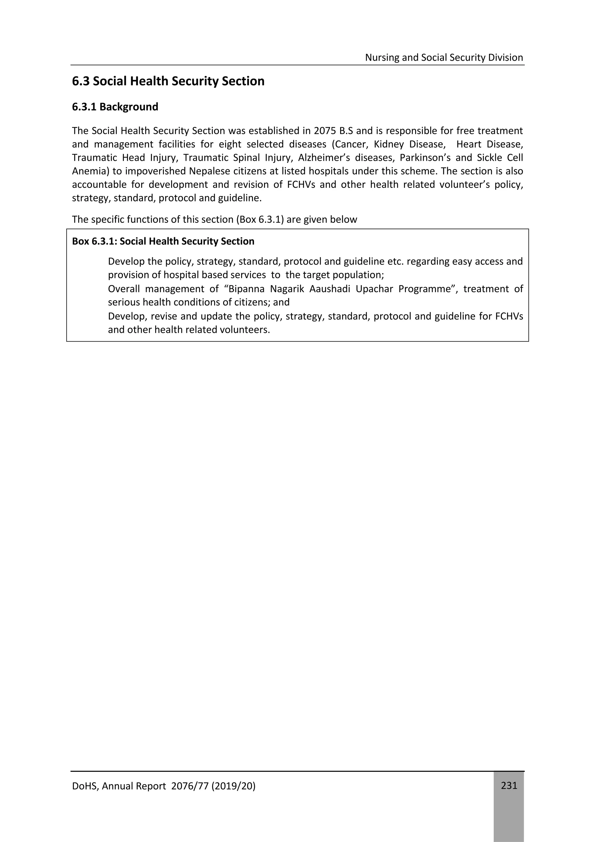 Nursing and Social Security Division
DoHS, Annual Report 2076/77 (2019/20) 231
6.3 Social Health Security Section
6.3.1 Background
The Social Health Security Section was established in 2075 B.S and is responsible for free treatment
and management facilities for eight selected diseases (Cancer, Kidney Disease, Heart Disease,
Traumatic Head Injury, Traumatic Spinal Injury, Alzheimer’s diseases, Parkinson’s and Sickle Cell
Anemia) to impoverished Nepalese citizens at listed hospitals under this scheme. The section is also
accountable for development and revision of FCHVs and other health related volunteer’s policy,
strategy, standard, protocol and guideline.
The specific functions of this section (Box 6.3.1) are given below
Box 6.3.1: Social Health Security Section
Develop the policy, strategy, standard, protocol and guideline etc. regarding easy access and
provision of hospital based services to the target population;
Overall management of “Bipanna Nagarik Aaushadi Upachar Programme”, treatment of
serious health conditions of citizens; and
Develop, revise and update the policy, strategy, standard, protocol and guideline for FCHVs
and other health related volunteers.
 
