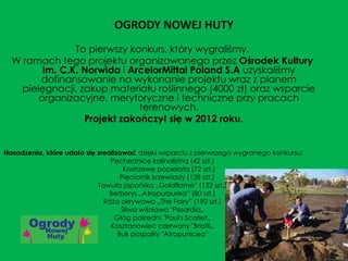 OGRODY NOWEJ HUTY
To pierwszy konkurs, który wygraliśmy.
W ramach tego projektu organizowanego przez Ośrodek Kultury
im. C.K. Norwida i ArcelorMittal Poland S.A uzyskaliśmy
dofinansowanie na wykonanie projektu wraz z planem
pielęgnacji, zakup materiału roślinnego (4000 zł) oraz wsparcie
organizacyjne, merytoryczne i techniczne przy pracach
terenowych.
Projekt zakończył się w 2012 roku.
Nasadzenia, które udało się zrealizować dzięki wsparciu z pierwszego wygranego konkursu:
Pęcherznicę kalinolistną (42 szt.)
Kostrzewę popielatą (72 szt.)
Pięciornik krzewiasty (128 szt.)
Tawuła japońska „Goldflame” (132 szt.)
Berberys „Atropurpurea” (80 szt.)
Róża okrywowa „The Fairy” (190 szt.)
Śliwa wiśniowa "Pissardia„
Głóg pośredni "Paul's Scarlet„
Kasztanowiec czerwony "Briotli„
Buk pospolity "Atropunicea"
 