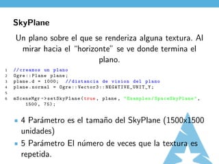 SkyPlane
    Un plano sobre el que se renderiza alguna textura. Al
     mirar hacia el “horizonte” se ve donde termina el
                           plano.
1   // creamos un plano
2   Ogre :: Plane plane ;
3   plane . d = 1000; // distancia de vision del plano
4   plane . normal = Ogre :: Vector3 :: N EG AT I VE _U NI T _Y ;
5
6   mSceneMgr - > setSkyPlane ( true , plane , " Examples / SpaceSkyPlane " ,
        1500 , 75) ;


       4 Par´metro es el tama˜o del SkyPlane (1500x1500
            a                n
       unidades)
       5 Par´metro El n´mero de veces que la textura es
            a          u
       repetida.
 