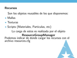 Recursos
   Son los objetos reusables de los que disponemos:
  Mallas
  Texturas
  Scripts (Materiales, Particulas, etc)
      La carga de estos es realizada por el objeto
              ResourceGroupManager
Podemos indicar de donde cargar los recursos con el
archivo resources.cfg
 