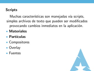 Scripts
  Muchas caracter´ısticas son manejadas v´ scripts,
                                         ıa
simples archivos de texto que pueden ser modiﬁcados
  provocando cambios inmediatos en la aplicaci´n.
                                               o
  Materiales
  Part´
      ıculas
  Compositores
  Overlay
  Fuentes
 