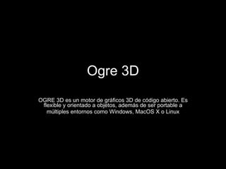 Ogre 3D OGRE 3D es un motor de gráficos 3D de código abierto. Es flexible y orientado a objetos, además de ser portable a múltiples entornos como Windows, MacOS X o Linux 
