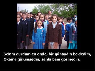 Selam durdum en ?nde ,  bir gnayd?n bekledim, Okan'a glmsedin ,   sanki beni g?rmedin. 