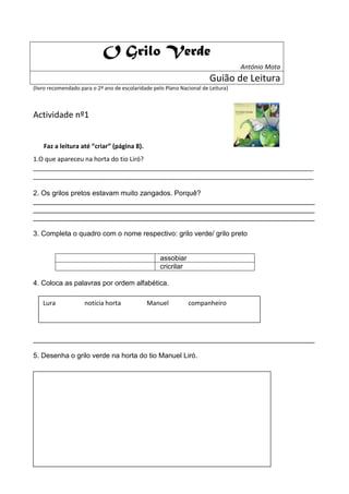 O Grilo Verde
                                                                                   António Mota
                                                                        Guião de Leitura
(livro recomendado para o 2º ano de escolaridade pelo Plano Nacional de Leitura)



Actividade nº1


    Faz a leitura até “criar” (página 8).
1.O que apareceu na horta do tio Liró?
________________________________________________________________________________
________________________________________________________________________________

2. Os grilos pretos estavam muito zangados. Porquê?
________________________________________________________________________
________________________________________________________________________
________________________________________________________________________

3. Completa o quadro com o nome respectivo: grilo verde/ grilo preto


                                                    assobiar
                                                    cricrilar

4. Coloca as palavras por ordem alfabética.

    Lura             notícia horta            Manuel            companheiro




________________________________________________________________________

5. Desenha o grilo verde na horta do tio Manuel Liró.
 