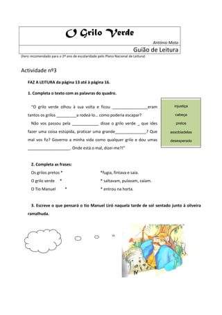 O Grilo Verde
                                                                                   António Mota
                                                                        Guião de Leitura
(livro recomendado para o 2º ano de escolaridade pelo Plano Nacional de Leitura)



Actividade nº3
    FAZ A LEITURA da página 13 até à página 16.

    1. Completa o texto com as palavras do quadro.


      “O grilo verde olhou à sua volta e ficou ________________eram                          injustiça

    tantos os grilos _________a rodeá-lo… como poderia escapar?                              cabeça

      Não vos passou pela ____________ disse o grilo verde _ que ides                         pretos

    fazer uma coisa estúpida, praticar uma grande______________? Que                       assobiadelas

    mal vos fiz? Governo a minha vida como qualquer grilo e dou umas                       desesperado
    ___________________. Onde está o mal, dizei-me?!”


      2. Completa as frases:
      Os grilos pretos *                           *fugia, fintava e saía.
      O grilo verde     *                          * saltavam, pulavam, caíam.
      O Tio Manuel          *                      * entrou na horta.


      3. Escreve o que pensará o tio Manuel Liró naquela tarde de sol sentado junto à oliveira
    ramalhuda.
 