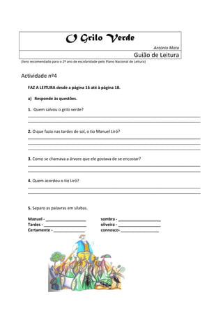 O Grilo Verde
                                                                                   António Mota
                                                                        Guião de Leitura
(livro recomendado para o 2º ano de escolaridade pelo Plano Nacional de Leitura)



Actividade nº4
    FAZ A LEITURA desde a página 16 até à página 18.

    a) Responde às questões.

    1. Quem salvou o grilo verde?
    _____________________________________________________________________________
    _____________________________________________________________________________

    2. O que fazia nas tardes de sol, o tio Manuel Liró?
    _____________________________________________________________________________
    _____________________________________________________________________________
    _____________________________________________________________________________

    3. Como se chamava a árvore que ele gostava de se encostar?
    _____________________________________________________________________________
    _____________________________________________________________________________

    4. Quem acordou o tio Liró?
    _____________________________________________________________________________
    _____________________________________________________________________________


    5. Separo as palavras em sílabas.

    Manuel - __________________                    sombra - ___________________
    Tardes - ___________________                   oliveira - ___________________
    Certamente - ______________                    connosco- _________________
 