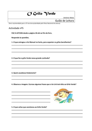 O Grilo Verde
                                                                                   António Mota
                                                                        Guião de Leitura
(livro recomendado para o 2º ano de escolaridade pelo Plano Nacional de Leitura)


Actividade nº5
    FAZ A LEITURA desde a página 18 até ao fim do livro.

    Responde às questões.

    1. O que estragou o tio Manuel na horta, para espantar os grilos barulhentos?
    _____________________________________________________________________________
    _____________________________________________________________________________
    _____________________________________________________________________________


    2. O que fez o grilo Verde nessa grande confusão?
    _____________________________________________________________________________
    _____________________________________________________________________________
    _____________________________________________________________________________


    3. Quem assobiava lindamente?
    _____________________________________________________________________________
    _____________________________________________________________________________


    4. Observa a imagem. Escreve algumas frases que o tio Liró terá dito ao Grilo Verde?


    __________________________________________
    __________________________________________
    __________________________________________
    __________________________________________


    5. O que achas que aconteceu ao Grilo Verde?
    _____________________________________________________________________________
    _____________________________________________________________________________
    _____________________________________________________________________________
 