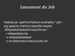 Lancement du Job


hadoop jar /path/to/mahout­examples­*.job  
org.apache.mahout.classifier.bayes
.WikipediaDatasetCreatorDriver 
  ­i wikipediadump
  ­o wikipediadataset
  ­c src/test/resources/country.txt


                         
 