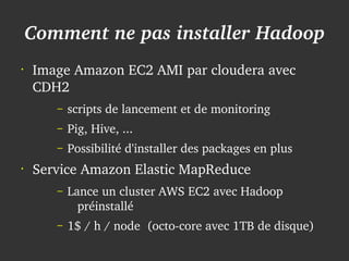 Comment ne pas installer Hadoop
    •
        Image Amazon EC2 AMI par cloudera avec 
        CDH2
           –   scripts de lancement et de monitoring
           –   Pig, Hive, ...
           –   Possibilité d'installer des packages en plus
    •
        Service Amazon Elastic MapReduce
           –   Lance un cluster AWS EC2 avec Hadoop 
                 préinstallé
           –   1$ / h / node  (octo­core avec 1TB de disque)
                                    
 